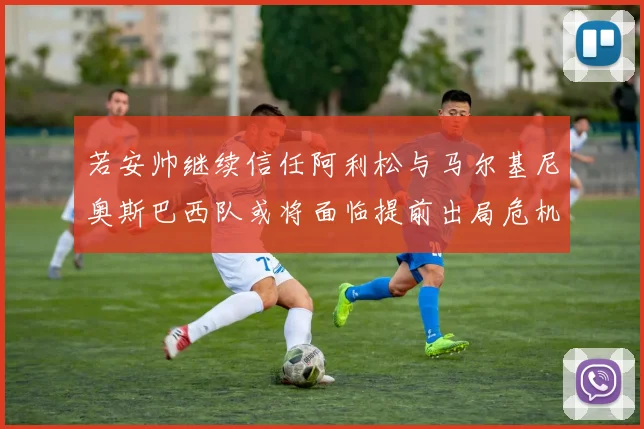 若安帅继续信任阿利松与马尔基尼奥斯巴西队或将面临提前出局危机