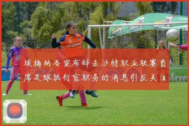 埃梅纳洛宣布辞去沙特职业联赛首席足球执行官职务的消息引发关注