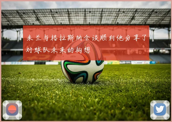 米兰与格拉斯纳会谈顺利他分享了对球队未来的构想