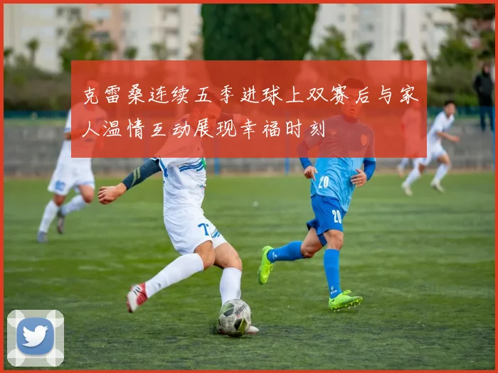 克雷桑连续五季进球上双赛后与家人温情互动展现幸福时刻