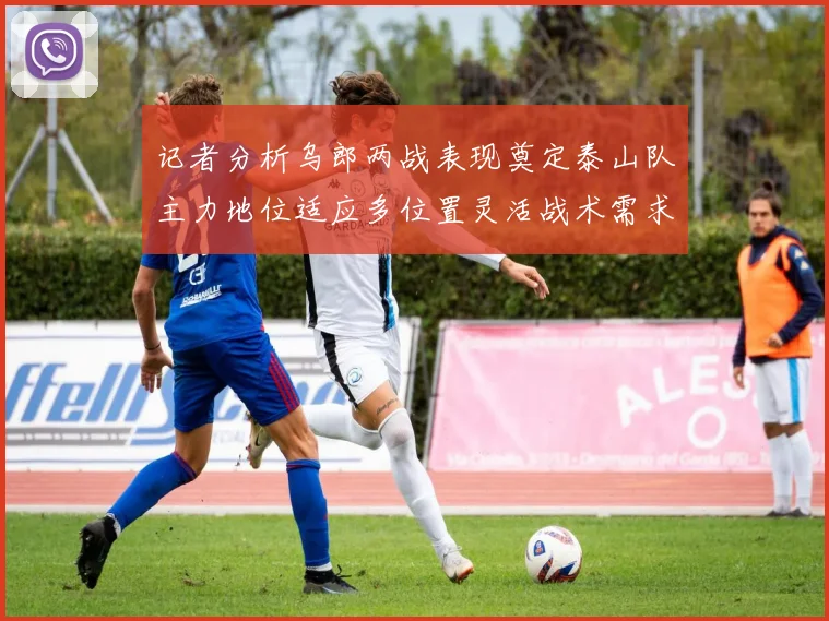 记者分析乌郎两战表现奠定泰山队主力地位适应多位置灵活战术需求