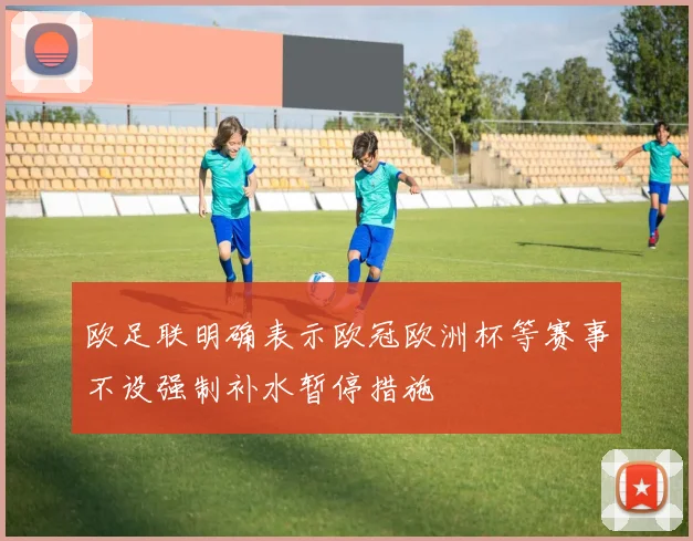 欧足联明确表示欧冠欧洲杯等赛事不设强制补水暂停措施