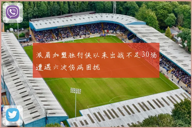 浓眉加盟独行侠以来出战不足30场遭遇六次伤病困扰