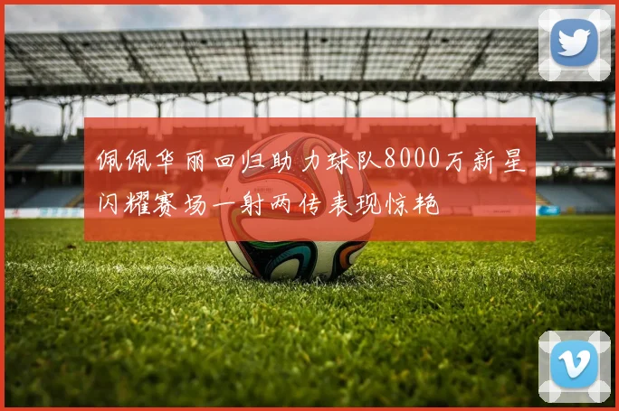 佩佩华丽回归助力球队8000万新星闪耀赛场一射两传表现惊艳