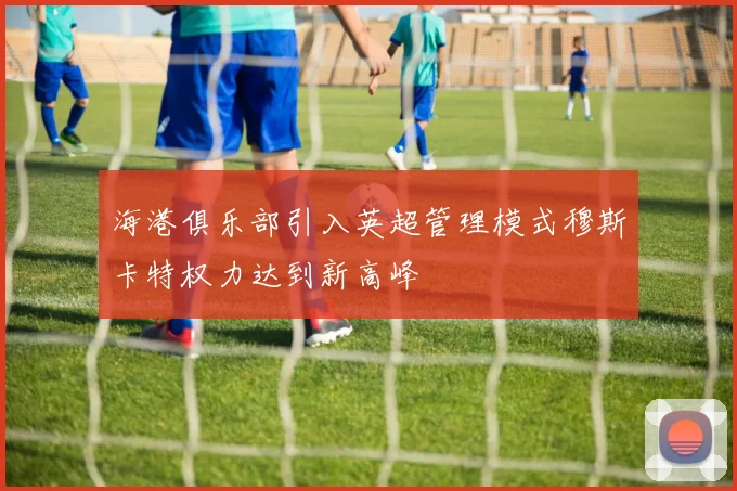 海港俱乐部引入英超管理模式穆斯卡特权力达到新高峰