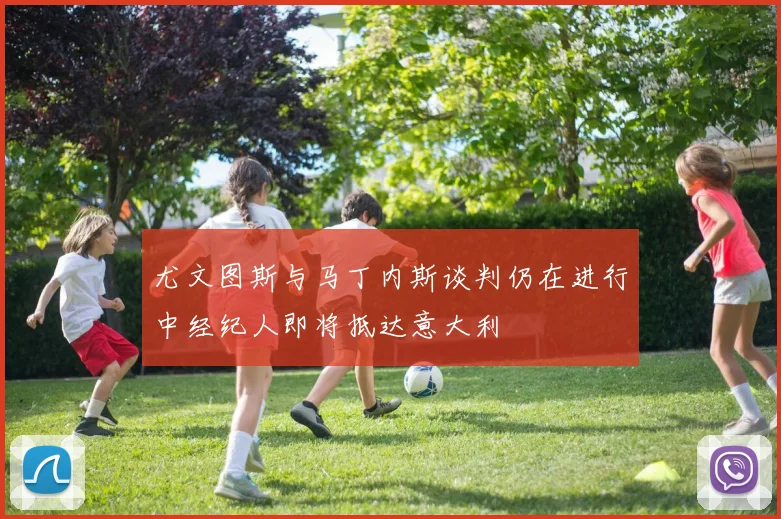 尤文图斯与马丁内斯谈判仍在进行中经纪人即将抵达意大利