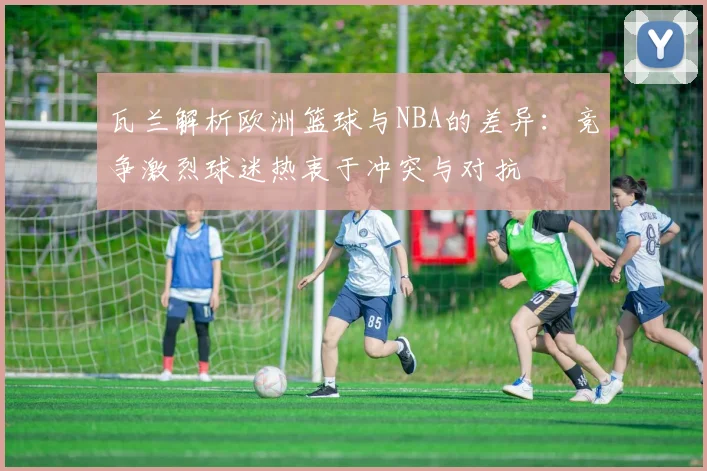 瓦兰解析欧洲篮球与NBA的差异：竞争激烈球迷热衷于冲突与对抗