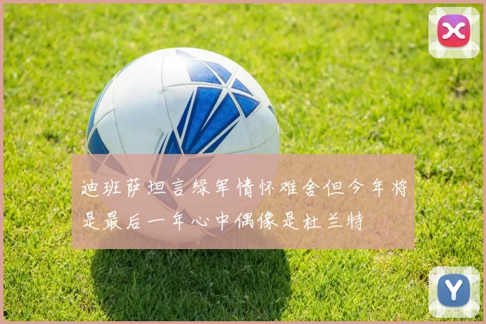 迪班萨坦言绿军情怀难舍但今年将是最后一年心中偶像是杜兰特