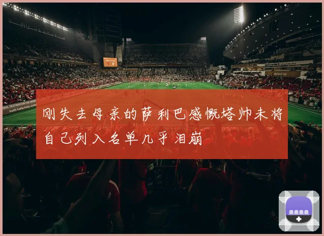 刚失去母亲的萨利巴感慨塔帅未将自己列入名单几乎泪崩
