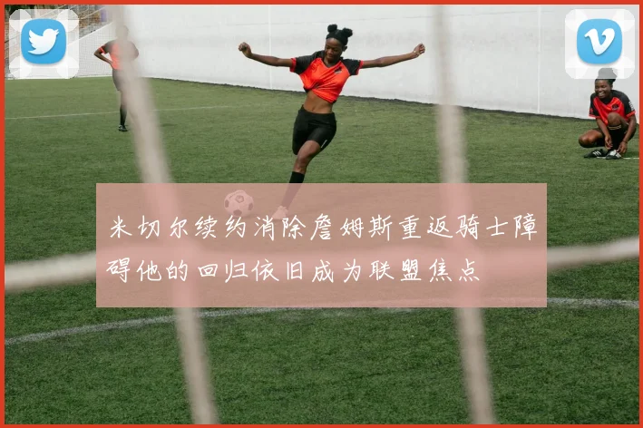 米切尔续约消除詹姆斯重返骑士障碍他的回归依旧成为联盟焦点
