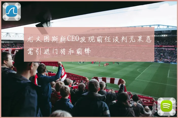 尤文图斯新CEO发现前任谈判无果急需引进门将和前锋