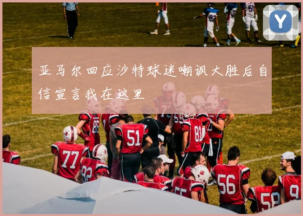亚马尔回应沙特球迷嘲讽大胜后自信宣言我在这里