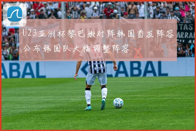 U23亚洲杯黎巴嫩对阵韩国首发阵容公布韩国队大幅调整阵容