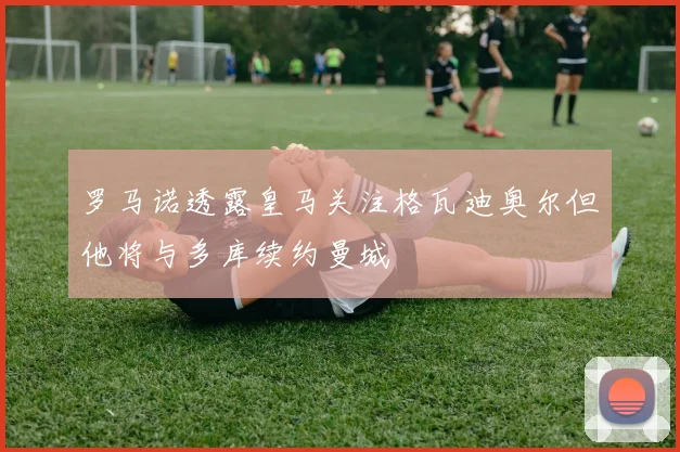 罗马诺透露皇马关注格瓦迪奥尔但他将与多库续约曼城