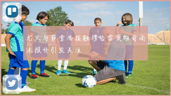 尤文与萨索洛接触穆哈雷莫维奇尚未报价引发关注