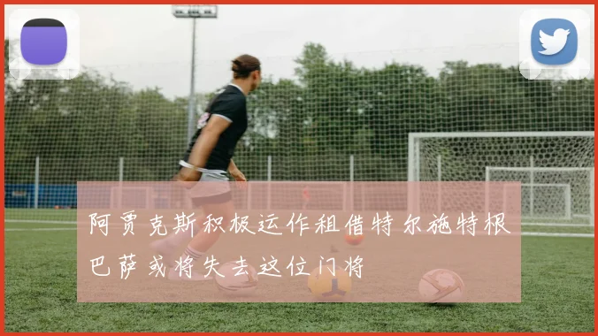阿贾克斯积极运作租借特尔施特根巴萨或将失去这位门将