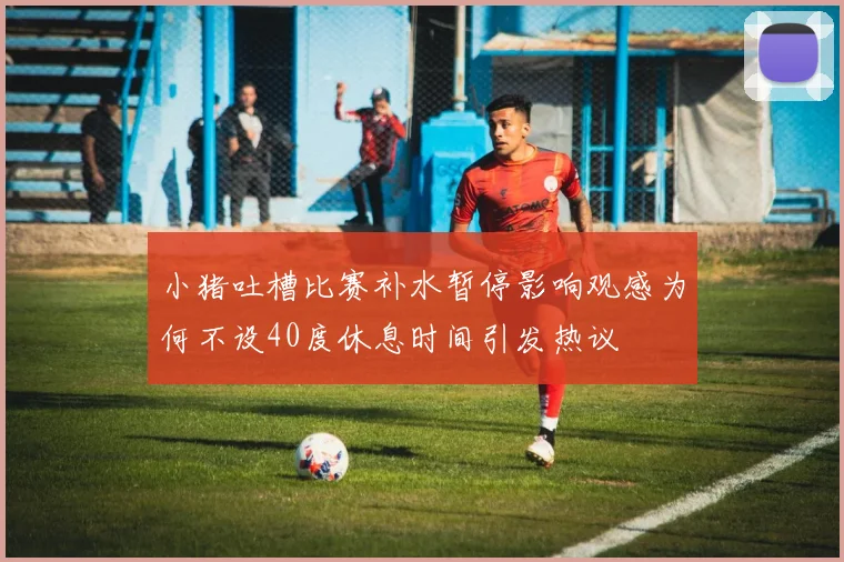 小猪吐槽比赛补水暂停影响观感为何不设40度休息时间引发热议