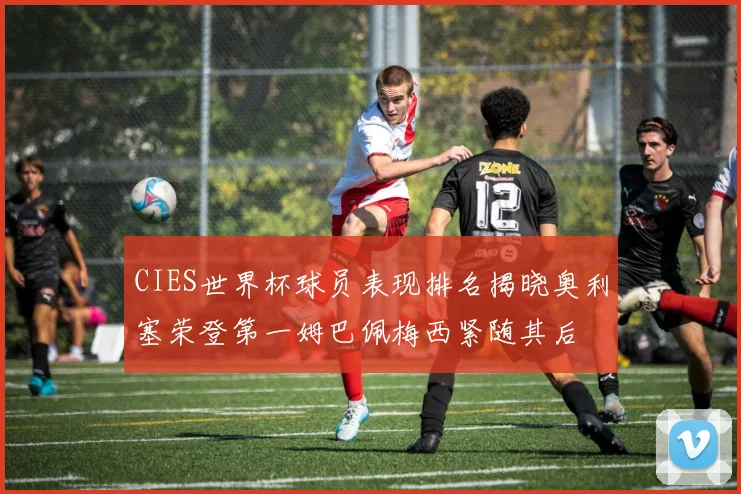 CIES世界杯球员表现排名揭晓奥利塞荣登第一姆巴佩梅西紧随其后