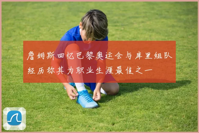詹姆斯回忆巴黎奥运会与库里组队经历称其为职业生涯最佳之一