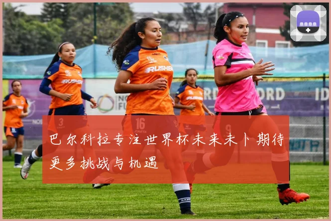 巴尔科拉专注世界杯未来未卜期待更多挑战与机遇