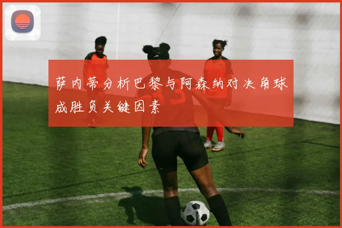 萨内蒂分析巴黎与阿森纳对决角球成胜负关键因素