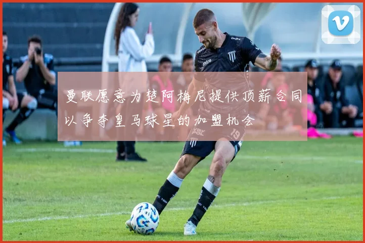 曼联愿意为楚阿梅尼提供顶薪合同以争夺皇马球星的加盟机会