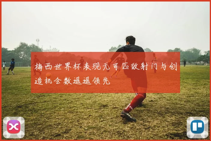 梅西世界杯表现无可匹敌射门与创造机会数遥遥领先