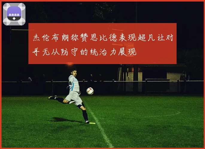 杰伦布朗称赞恩比德表现超凡让对手无从防守的统治力展现