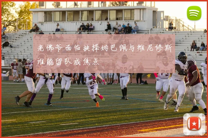 老佛爷面临抉择姆巴佩与维尼修斯谁能留队成焦点