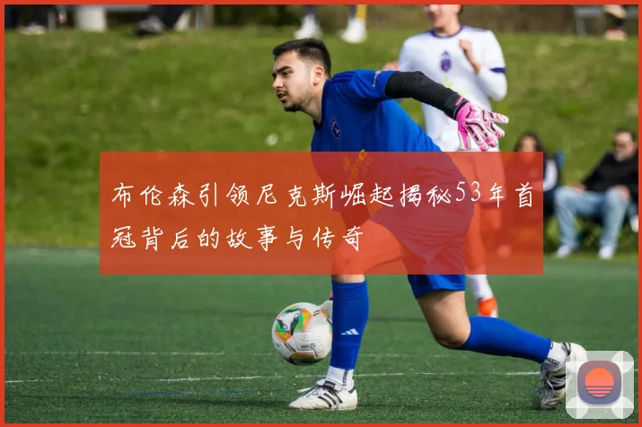布伦森引领尼克斯崛起揭秘53年首冠背后的故事与传奇