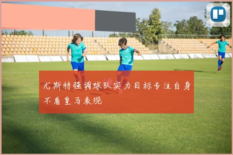 尤斯特强调球队实力目标专注自身不看皇马表现
