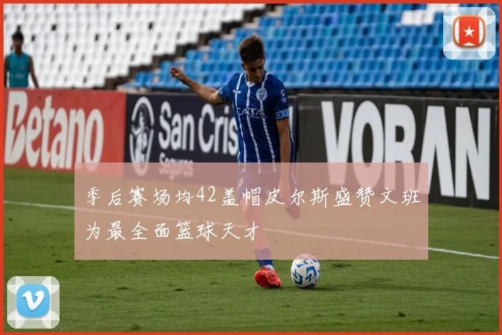 季后赛场均42盖帽皮尔斯盛赞文班为最全面篮球天才