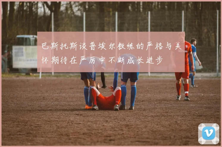 巴斯托斯谈普埃尔教练的严格与关怀期待在严厉中不断成长进步