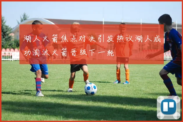 湖人火箭焦点对决引发热议湖人成功淘汰火箭晋级下一轮
