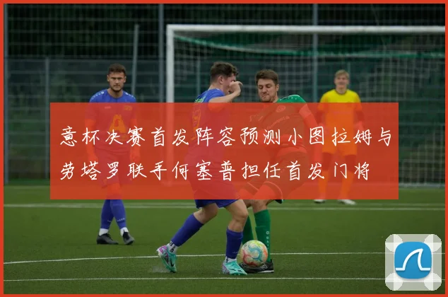 意杯决赛首发阵容预测小图拉姆与劳塔罗联手何塞普担任首发门将